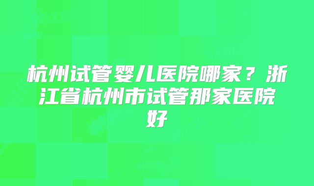 杭州试管婴儿医院哪家？浙江省杭州市试管那家医院好