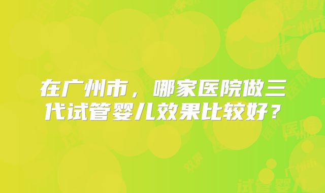 在广州市，哪家医院做三代试管婴儿效果比较好？