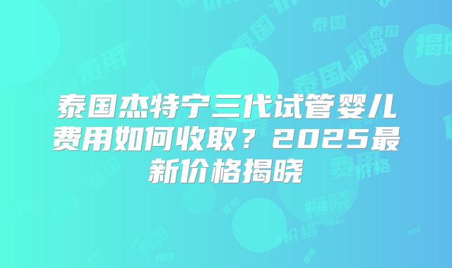 泰国杰特宁三代试管婴儿费用如何收取？2025最新价格揭晓