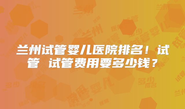 兰州试管婴儿医院排名！试管 试管费用要多少钱？