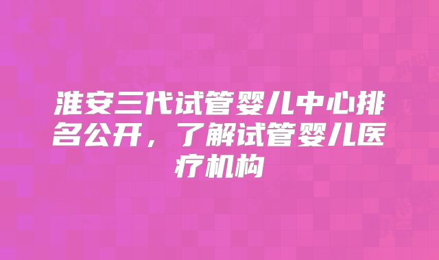 淮安三代试管婴儿中心排名公开，了解试管婴儿医疗机构