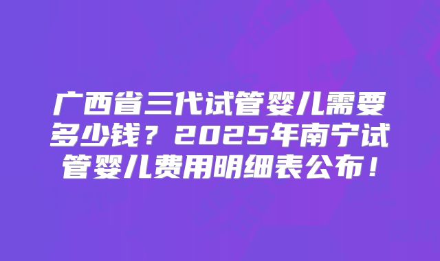 广西省三代试管婴儿需要多少钱?2025年南宁试管婴儿费用明细表公布!