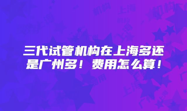 三代试管机构在上海多还是广州多！费用怎么算！