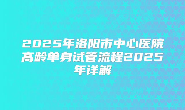 2025年洛阳市中心医院高龄单身试管流程2025年详解