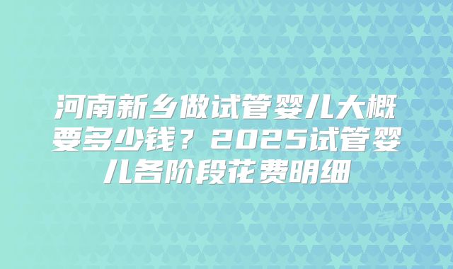 河南新乡做试管婴儿大概要多少钱？2025试管婴儿各阶段花费明细