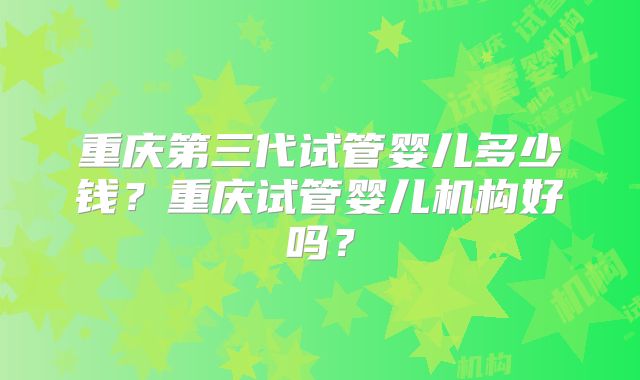 重庆第三代试管婴儿多少钱?重庆试管婴儿机构好吗?
