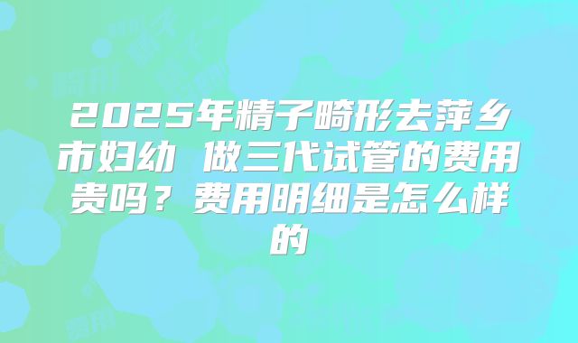 2025年精子畸形去萍乡市妇幼 做三代试管的费用贵吗？费用明细是怎么样的
