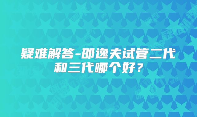 疑难解答-邵逸夫试管二代和三代哪个好?