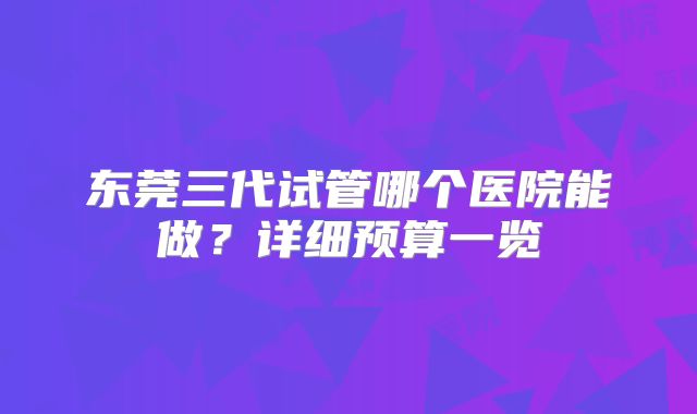 东莞三代试管哪个医院能做？详细预算一览