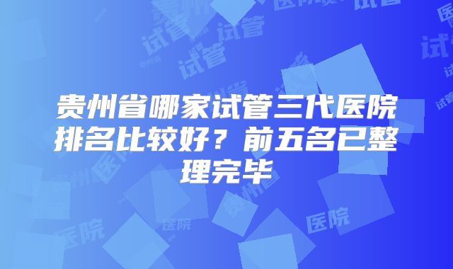 贵州省哪家试管三代医院排名比较好？前五名已整理完毕