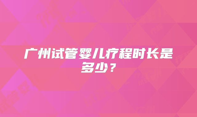 广州试管婴儿疗程时长是多少？