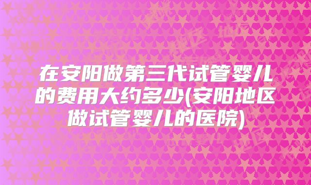 在安阳做第三代试管婴儿的费用大约多少(安阳地区做试管婴儿的医院)