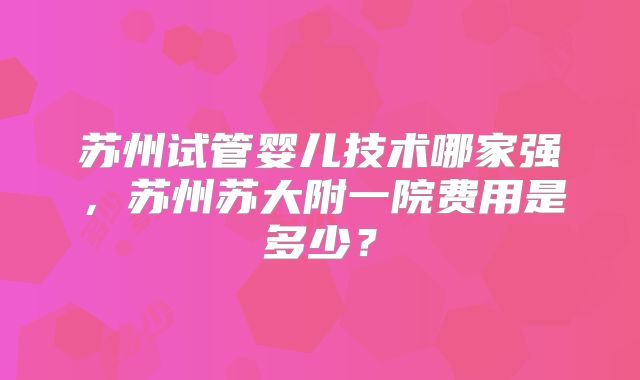 苏州试管婴儿技术哪家强，苏州苏大附一院费用是多少？