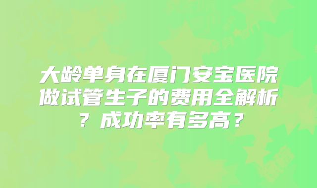 大龄单身在厦门安宝医院做试管生子的费用全解析？成功率有多高？