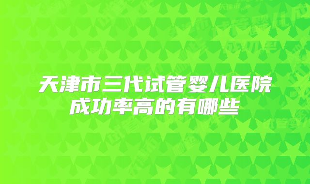 天津市三代试管婴儿医院成功率高的有哪些