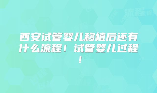 西安试管婴儿移植后还有什么流程！试管婴儿过程！