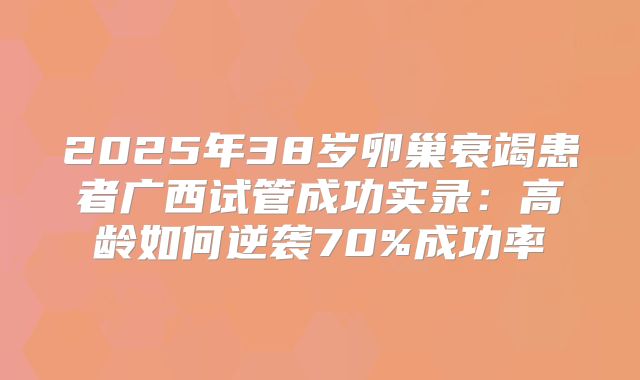 2025年38岁卵巢衰竭患者广西试管成功实录:高龄如何逆袭70%成功率