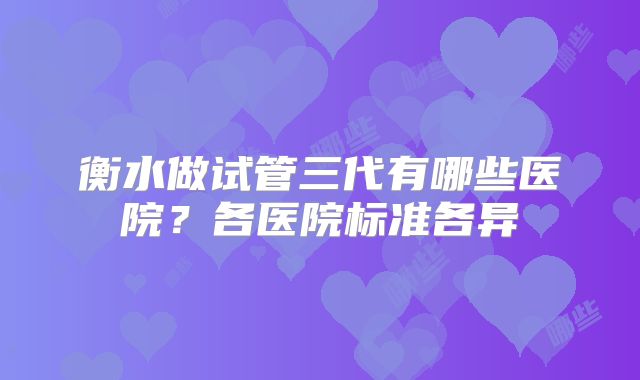 衡水做试管三代有哪些医院？各医院标准各异
