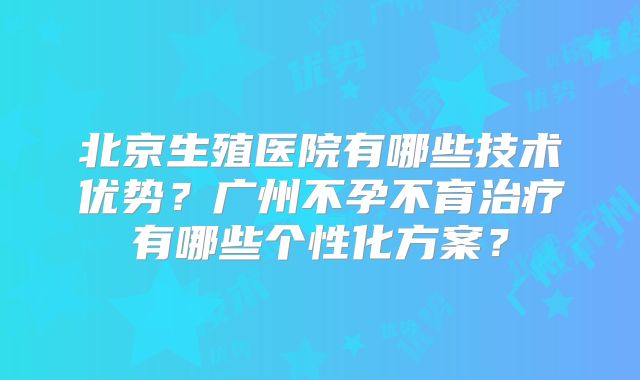 北京生殖医院有哪些技术优势？广州不孕不育治疗有哪些个性化方案？