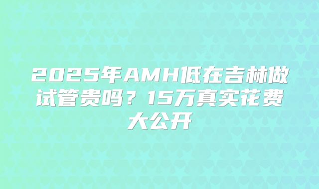 2025年AMH低在吉林做试管贵吗？15万真实花费大公开