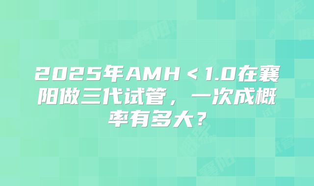 2025年AMH＜1.0在襄阳做三代试管，一次成概率有多大？