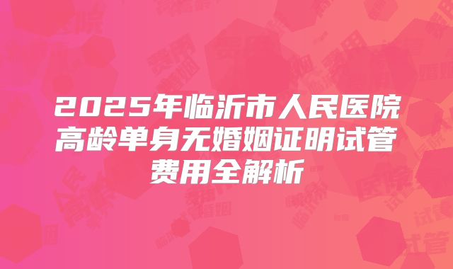 2025年临沂市人民医院高龄单身无婚姻证明试管费用全解析