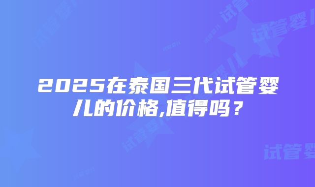 2025在泰国三代试管婴儿的价格,值得吗？