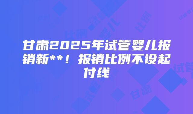 甘肃2025年试管婴儿报销新**！报销比例不设起付线