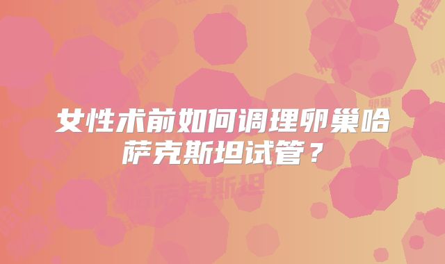 女性术前如何调理卵巢哈萨克斯坦试管？