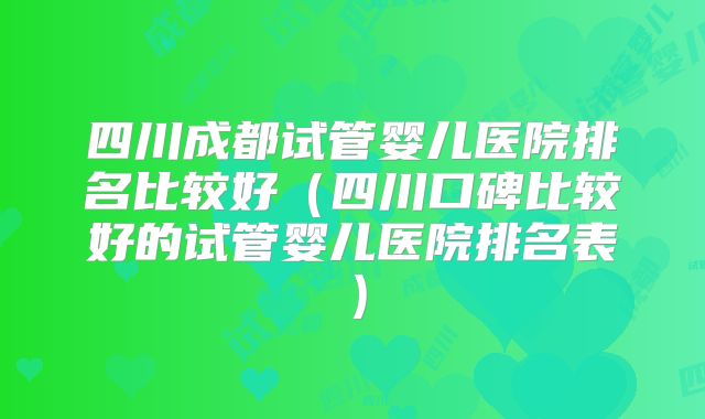 四川成都试管婴儿医院排名比较好（四川口碑比较好的试管婴儿医院排名表）