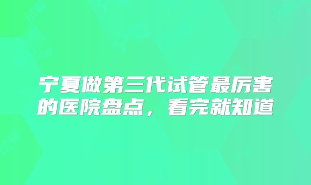 宁夏做第三代试管最厉害的医院盘点，看完就知道