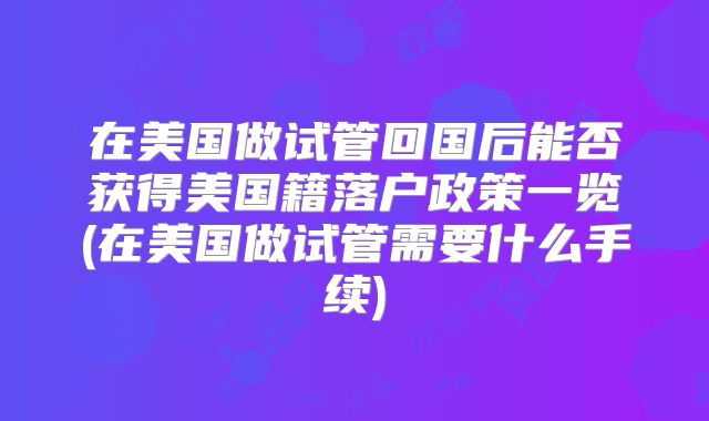 在美国做试管回国后能否获得美国籍落户政策一览(在美国做试管需要什么手续)