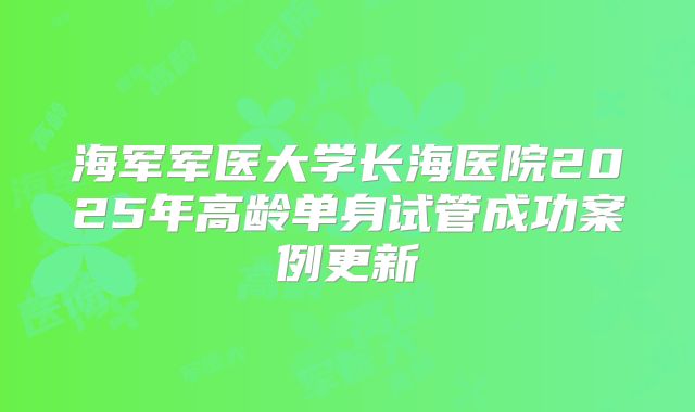 海军军医大学长海医院2025年高龄单身试管成功案例更新