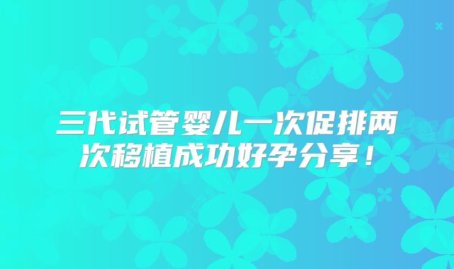 三代试管婴儿一次促排两次移植成功好孕分享！
