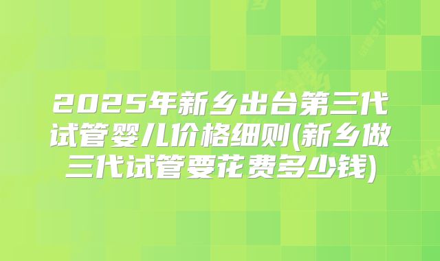 2025年新乡出台第三代试管婴儿价格细则(新乡做三代试管要花费多少钱)