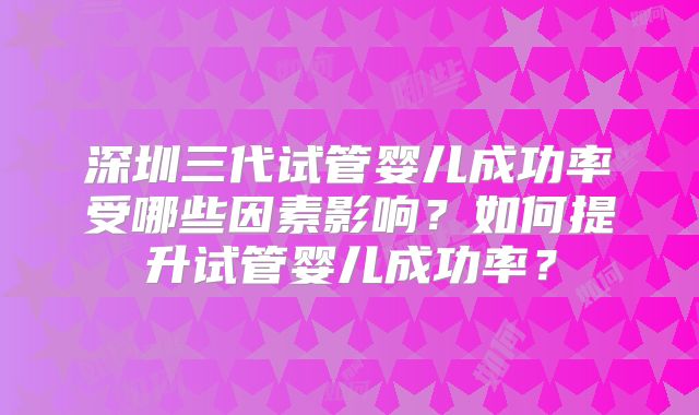 深圳三代试管婴儿成功率受哪些因素影响？如何提升试管婴儿成功率？