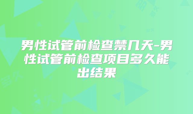 男性试管前检查禁几天-男性试管前检查项目多久能出结果