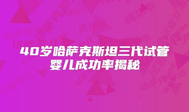 40岁哈萨克斯坦三代试管婴儿成功率揭秘