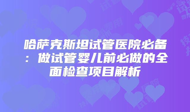 哈萨克斯坦试管医院必备：做试管婴儿前必做的全面检查项目解析