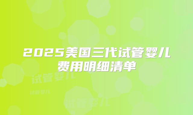 2025美国三代试管婴儿费用明细清单