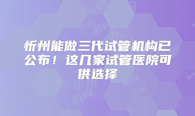 忻州能做三代试管机构已公布！这几家试管医院可供选择