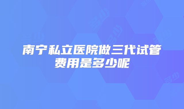 南宁私立医院做三代试管费用是多少呢
