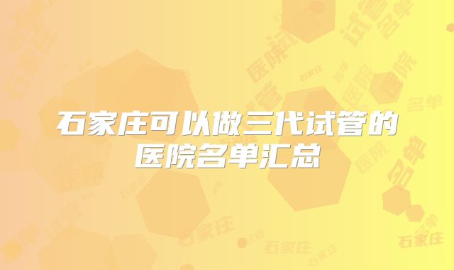石家庄可以做三代试管的医院名单汇总