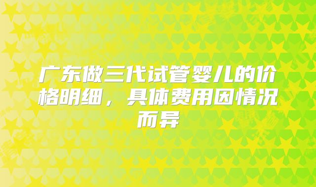 广东做三代试管婴儿的价格明细,具体费用因情况而异