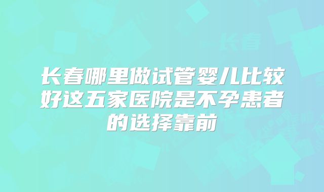 长春哪里做试管婴儿比较好这五家医院是不孕患者的选择靠前