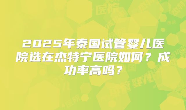2025年泰国试管婴儿医院选在杰特宁医院如何？成功率高吗？