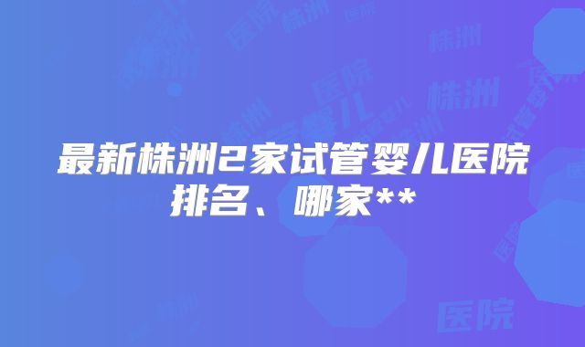 最新株洲2家试管婴儿医院排名、哪家**