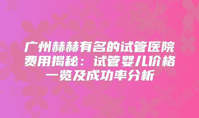 广州赫赫有名的试管医院费用揭秘：试管婴儿价格一览及成功率分析