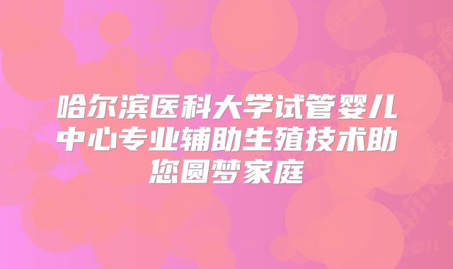 哈尔滨医科大学试管婴儿中心专业辅助生殖技术助您圆梦家庭