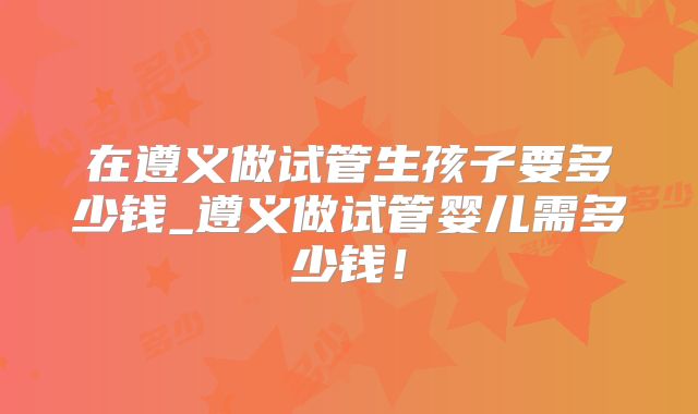 在遵义做试管生孩子要多少钱_遵义做试管婴儿需多少钱！